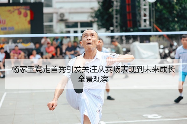 杨家玉竞走首秀引发关注从赛场表现到未来成长全景观察