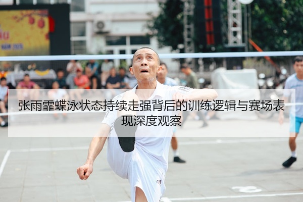 张雨霏蝶泳状态持续走强背后的训练逻辑与赛场表现深度观察